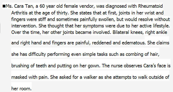 IMs. Cara Tan, a 60 year old female vendor, was diagnosed with Rheumatoid
Arthritis at the age of thirty. She states that at first, joints in her wrist and
fingers were stiff and sometimes painfully swollen, but would resolve without
intervention. She thought that her symptoms were due to her active lifestyle.
Over the time, her other joints became involved. Bilateral knees, right ankle
and right hand and fingers are painful, reddened and edematous. She claims
she has difficulty performing even simple tasks such as combing of hair,
brushing of teeth and putting on her gown. The nurse observes Cara's face is
masked with pain. She asked for a walker as she attempts to walk outside of
her room.
