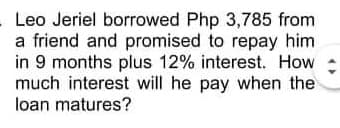 Leo Jeriel borrowed Php 3,785 from
a friend and promised to repay him
in 9 months plus 12% interest. How
much interest will he pay when the
loan matures?
