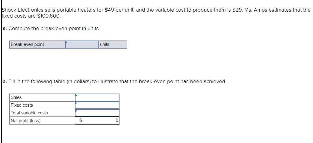Shock Electronics sells portable heaters for $49 per unit, and the variable cost to produce them is $29. Ms. Amps estimates that the
fixed costs are $100,800.
a. Compute the break-even point in units.
Break-even point
b. Fill in the following table (in dollars) to illustrate that the break-even point has been achieved.
Sales
Fixed costs
Total variable costs
Net profit (loss)
units
$
0