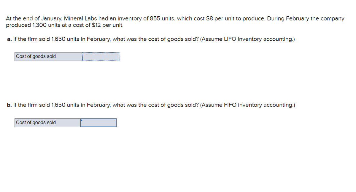 At the end of January, Mineral Labs had an inventory of 855 units, which cost $8 per unit to produce. During February the company
produced 1,300 units at a cost of $12 per unit.
a. If the firm sold 1,650 units in February, what was the cost of goods sold? (Assume LIFO inventory accounting.)
Cost of goods sold
b. If the firm sold 1,650 units in February, what was the cost of goods sold? (Assume FIFO inventory accounting.)
Cost of goods sold