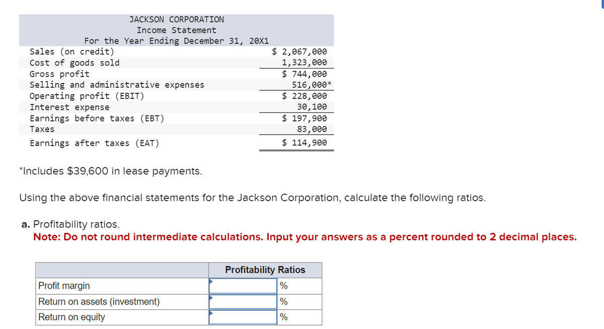 JACKSON CORPORATION
Income Statement
For the Year Ending December 31, 20X1
Sales (on credit)
Cost of goods sold
Gross profit
Selling and administrative expenses
Operating profit (EBIT)
Interest expense
Earnings before taxes (EBT)
Taxes
Earnings after taxes (EAT)
$ 2,067,000
1,323,000
$ 744,000
516,000*
$ 228,000
30, 100
Profit margin
Return on assets (investment)
Return on equity
$ 197,900
83,000
$ 114,900
*Includes $39,600 in lease payments.
Using the above financial statements for the Jackson Corporation, calculate the following ratios.
a. Profitability ratios.
Note: Do not round intermediate calculations. Input your answers as a percent rounded to 2 decimal places.
Profitability Ratios
%
%
%