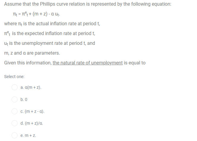 Assume that the Phillips curve relation is represented by the following equation:
T4 = T°; + (m + z) - a ut.
where n4 is the actual inflation rate at period t,
n°t is the expected inflation rate at period t,
Ut is the unemployment rate at period t, and
m, z and a are parameters.
Given this information, the natural rate of unemployment is equal to
Select one:
a. a(m + z).
b. 0
c. (m + z - a).
d. (m + z)/a.
e. m + Z.
O O
