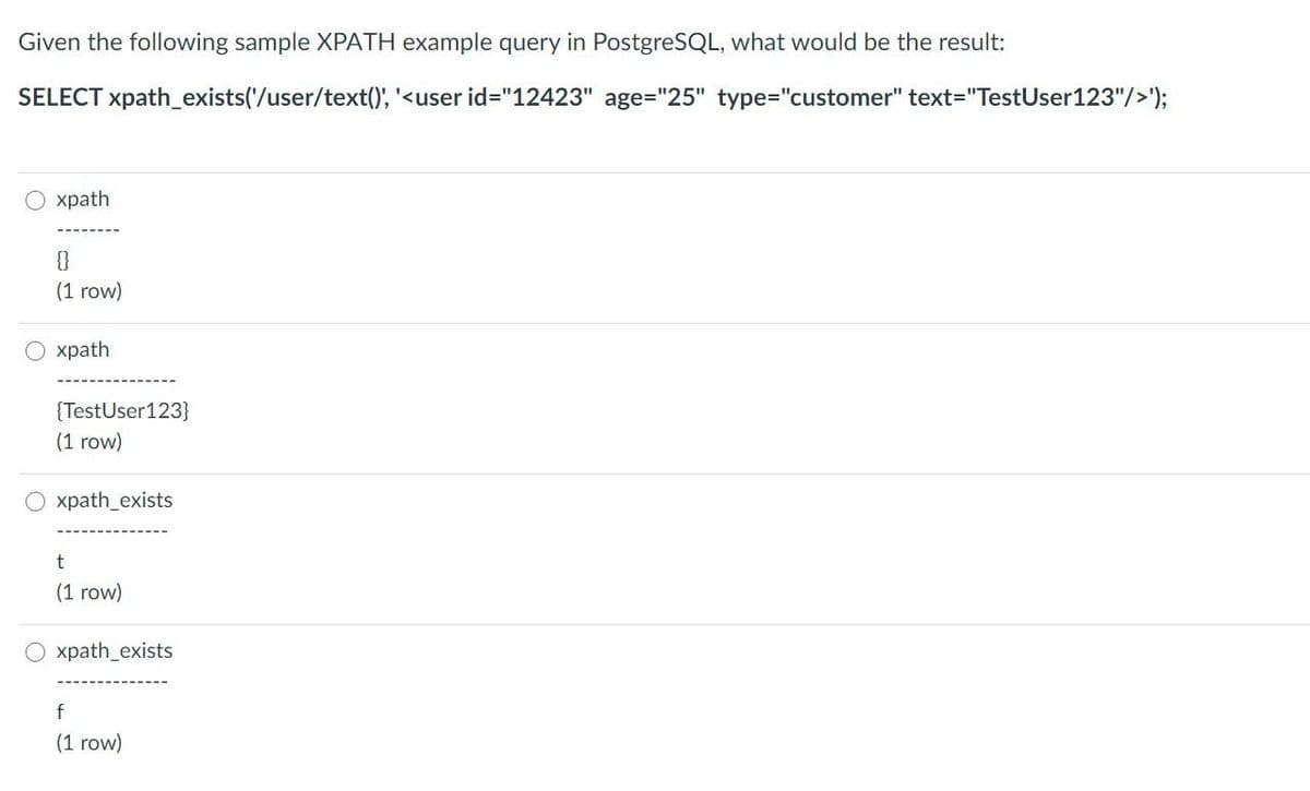 Given the following sample XPATH example query in PostgreSQL, what would be the result:
SELECT xpath_exists('/user/text()', '<user id="12423" age="25" type="customer" text="TestUser123"/>');
O xpath
{}
(1 row)
O xpath
O
{TestUser123}
(1 row)
Oxpath_exists
t
(1 row)
xpath_exists
f
(1 row)