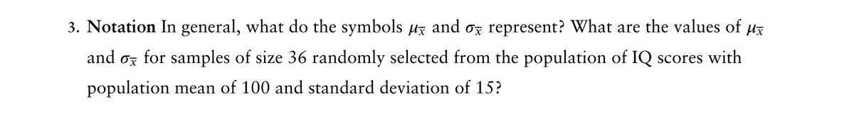 3. Notation In general, what do the symbols µ and σ represent? What are the values of
Mx
Ox
and for samples of size 36 randomly selected from the population of IQ scores with
population mean of 100 and standard deviation of 15?