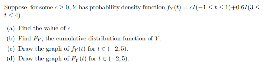 Suppose, for some c≥ 0, Y has probability density function fy(t) = cI(−1 ≤ t ≤ 1)+0.61(3 ≤
t≤ 4).
(a) Find the value of c.
(b) Find Fy, the cumulative distribution function of Y.
(c) Draw the graph of fy(t) for t € (−2, 5).
(d) Draw the graph of Fy(t) for t € (-2,5).