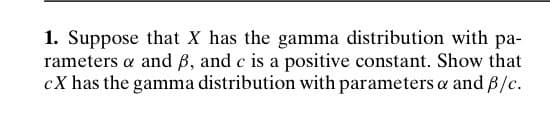 1. Suppose that X has the gamma distribution with pa-
rameters a and B, and c is a positive constant. Show that
cX has the gamma distribution with parameters & and ß/c.
