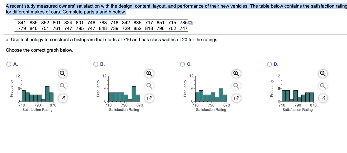 A recent study measured owners' satisfaction with the design, content, layout, and performance of their new vehicles. The table below contains the satisfaction rating
for different makes of cars. Complete parts a and b below.
841 839 852 801 824 801 746 788 718 842 835 717 851 715 785
779 840 751 761 747 795 747 848 739 729 852 818 796 762 747
a. Use technology to construct a histogram that starts at 710 and has class widths of 20 for the ratings.
Choose the correct graph below.
O A.
Frequency
12-
6-
0-
710
790
Satisfaction Rating
870
B.
Frequency
12-
0+
790
870
Satisfaction Rating
710
C.
Frequency
12-
6-
0+
710 790
870
Satisfaction Rating
O D.
Frequency
12-
0-
710
790
Satisfaction Rating
870