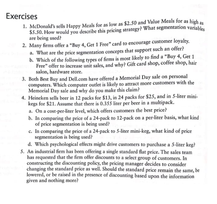 Exercises
1. McDonald's sells Happy Meals for as low as $2.50 and Value Meals for as high as
$5.50. How would you describe this pricing strategy? What segmentation variables
are being used?
2. Many firms offer a "Buy 4, Get 1 Free" card to encourage customer loyalty.
a. What are the price segmentation concepts that support such an offer?
b. Which of the following types of firms is most likely to find a "Buy 4, Get 1
Free" offer to increase unit sales, and why? Gift card shop, coffee shop, hair
salon, hardware store.
3. Both Best Buy and Dell.com have offered a Memorial Day sale on personal
computers. Which computer outlet is likely to attract more customers with the
Memorial Day sale and why do you make this claim?
4. Heineken sells beer in 12 packs for $13, in 24 packs for $25, and in 5-liter mini-
kegs for $21. Assume that there is 0.355 liter per beer in a multipack.
a. On a cost-per-liter level, which offers customers the best price?
b. In comparing the price of a 24-pack to 12-pack on a per-liter basis, what kind
of price segmentation is being used?
c. In comparing the price of a 24-pack to 5-liter mini-keg, what kind of price
segmentation is being used?
d. Which psychological effects might drive customers to purchase a 5-liter keg?
5. An industrial firm has been offering a single standard flat price. The sales team
has requested that the firm offer discounts to a select group of customers. In
constructing the discounting policy, the pricing manager decides to consider
changing the standard price as well. Should the standard price remain the same, be
lowered, or be raised in the presence of discounting based upon the information
given and nothing more?
