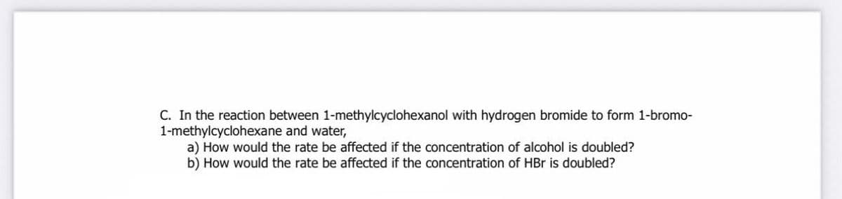 C. In the reaction between 1-methylcyclohexanol with hydrogen bromide to form 1-bromo-
1-methylcyclohexane and water,
a) How would the rate be affected if the concentration of alcohol is doubled?
b) How would the rate be affected if the concentration of HBr is doubled?
