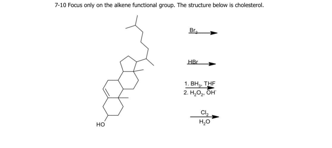 7-10 Focus only on the alkene functional group. The structure below is cholesterol.
Br.
HBr
1. ВН, THF
2. Н,О,, Он"
Cl,
но
H,0
