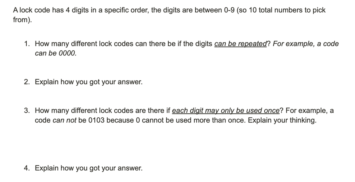 A lock code has 4 digits in a specific order, the digits are between 0-9 (so 10 total numbers to pick
from).
1. How many different lock codes can there be if the digits can be repeated? For example, a code
can be 0000.
2. Explain how you got your answer.
3. How many different lock codes are there if each digit may only be used once? For example, a
code can not be 0103 because 0 cannot be used more than once. Explain your thinking.
4. Explain how you got your answer.