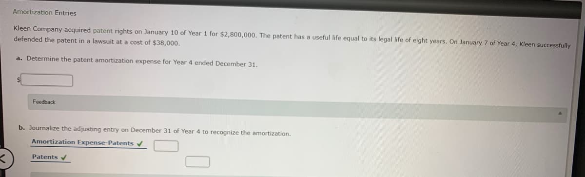 Amortization Entries
Kleen Company acquired patent rights on January 10 of Year 1 for $2,800,000. The patent has a useful life equal to its legal life of eight years. On January 7 of Year 4, Kleen successfully
defended the patent in a lawsuit at a cost of $38,000.
a. Determine the patent amortization expense for Year 4 ended December 31.
Feedback
b. Journalize the adjusting entry on December 31 of Year 4 to recognize the amortization.
Amortization Expense-Patents v
Patents v
