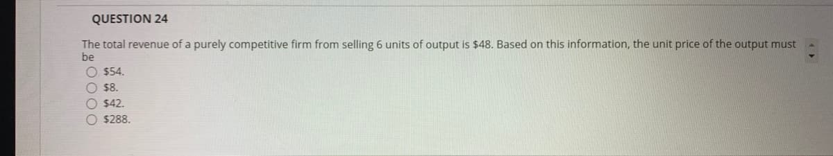 QUESTION 24
The total revenue of a purely competitive firm from selling 6 units of output is $48. Based on this information, the unit price of the output must
be
O $54.
O $8.
O $42.
O $288.
