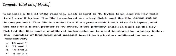Compute total no of blocks}
Consider a file of 8192 records. Each record is 16 bytes long and its key field
Is of size 6 bytes. The file is ordered on a key field, and the file organization
is unspanned. The file is stored in a file system with block size 512 bytes, and
the size of a block pointer is 10 bytes. If the primary index is built on the key
field of the file, and a multilevel index scheme is used to store the primary index,
number of first-level and second level blocks in the multilovel index are
the
respectively
16 and 1
b.
32 and 1
16 and 2
8 and 1
c.
d.
