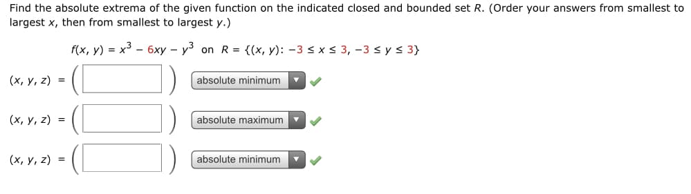 Find the absolute extrema of the given function on the indicated closed and bounded set R. (Order your answers from smallest to
largest x, then from smallest to largest y.)
f(x, y) = x3 - 6xy – y³ on R = {(x, y): -3 < x < 3, -3 < y < 3}
(х, у, 2) %3D
absolute minimum
(х, у, 2) %3D
absolute maximum
(х, у, 2) %3D
absolute minimum
