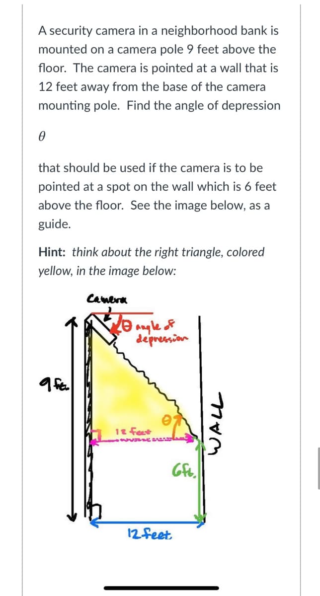 A security camera in a neighborhood bank is
mounted on a camera pole 9 feet above the
floor. The camera is pointed at a wall that is
12 feet away from the base of the camera
mounting pole. Find the angle of depression
that should be used if the camera is to be
pointed at a spot on the wall which is 6 feet
above the floor. See the image below, as a
guide.
Hint: think about the right triangle, colored
yellow, in the image below:
Canera
depression
12 feet
12feet
WALL
