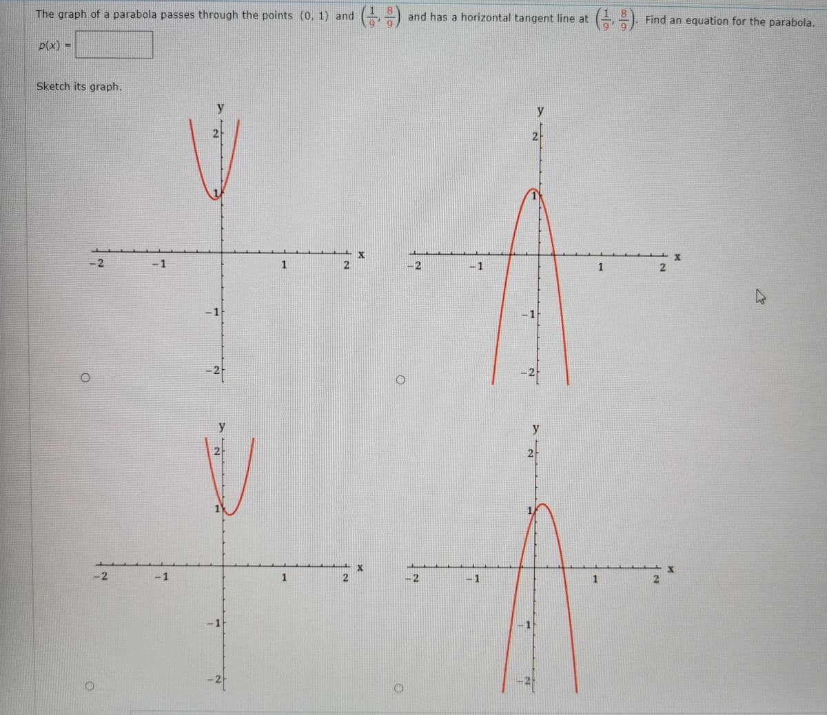 The graph of a parabola passes through the points (0, 1) and ( )
8.
and has a horizontal tangent line at
1 8
Find an equation for the parabola.
p(x) =
Sketch its graph.
y
2-
-2
-1
-2
-1
1
-1
-1
2
y
-2
-1
2.
-1
-1
-2
2.
2.
2.
1.
2.
2.
1.
