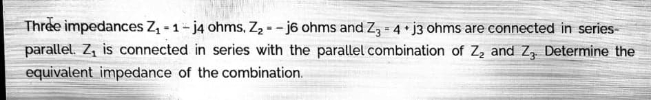 Three impedances Z - 1- j4 ohms, Z2 = - j6 ohms and Z3 = 4 j3 ohms are connected in series-
parallel. Z, is connected in series with the parallel combination of Z, and Z, Determine the
equivalent impedance of the combination.
!!
