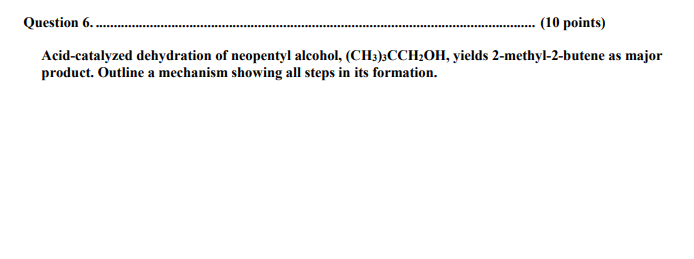 Question 6..
(10 points)
Acid-catalyzed dehydration of neopentyl alcohol, (CH3)3CCH2OH, yields 2-methyl-2-butene as major
product. Outline a mechanism showing all steps in its formation.
