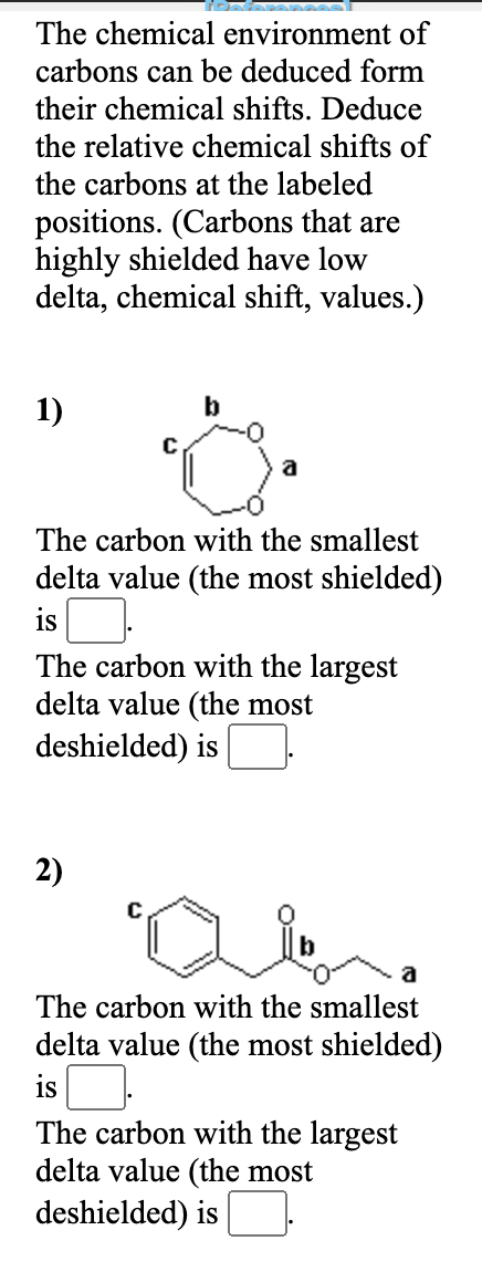 The chemical environment of
carbons can be deduced form
their chemical shifts. Deduce
the relative chemical shifts of
the carbons at the labeled
positions. (Carbons that are
highly shielded have low
delta, chemical shift, values.)
1)
b
a
The carbon with the smallest
delta value (the most shielded)
is
The carbon with the largest
delta value (the most
deshielded) is
2)
a
The carbon with the smallest
delta value (the most shielded)
isO
The carbon with the largest
delta value (the most
deshielded) is
