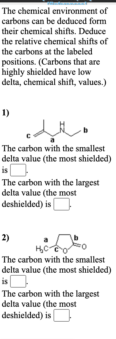 The chemical environment of
carbons can be deduced form
their chemical shifts. Deduce
the relative chemical shifts of
the carbons at the labeled
positions. (Carbons that are
highly shielded have low
delta, chemical shift, values.)
1)
b
a
The carbon with the smallest
delta value (the most shielded)
is
The carbon with the largest
delta value (the most
deshielded) is
2)
a
The carbon with the smallest
delta value (the most shielded)
is
The carbon with the largest
delta value (the most
deshielded) is
