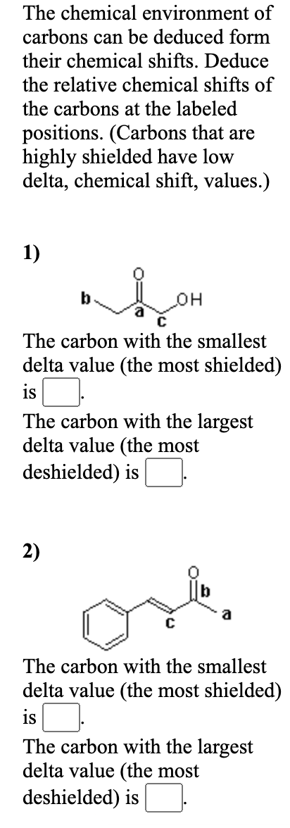 The chemical environment of
carbons can be deduced form
their chemical shifts. Deduce
the relative chemical shifts of
the carbons at the labeled
positions. (Carbons that are
highly shielded have low
delta, chemical shift, values.)
1)
The carbon with the smallest
delta value (the most shielded)
is
The carbon with the largest
delta value (the most
deshielded) is
2)
The carbon with the smallest
delta value (the most shielded)
isO
The carbon with the largest
delta value (the most
deshielded) is
