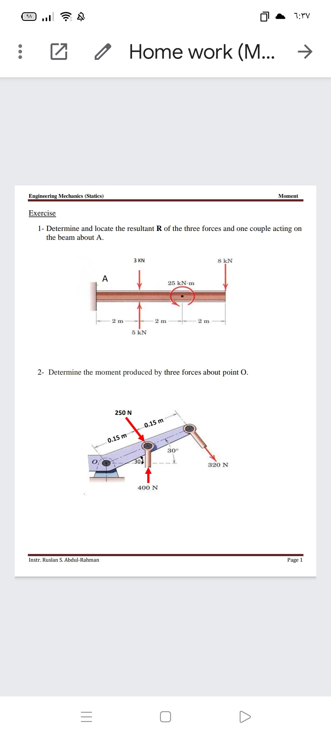 1:"V
O Home work (M... >
Engineering Mechanics (Statics)
Moment
Exercise
1- Determine and locate the resultant R of the three forces and one couple acting on
the beam about A.
3 KN
8 kN
A
25 kN-m
2 m
2 m
2 m
5 kN
2- Determine the moment produced by three forces about point O.
250 N
0.15 m
0.15 m
30°
30
320 N
400 N
Instr. Ruslan S. Abdul-Rahman
Page 1
