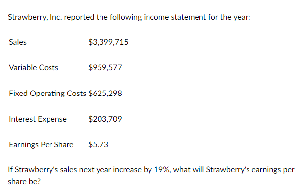 Strawberry, Inc. reported the following income statement for the year:
Sales
Variable Costs
Interest Expense
$3,399,715
Fixed Operating Costs $625,298
Earnings Per Share
$959,577
$203,709
$5.73
If Strawberry's sales next year increase by 19%, what will Strawberry's earnings per
share be?
