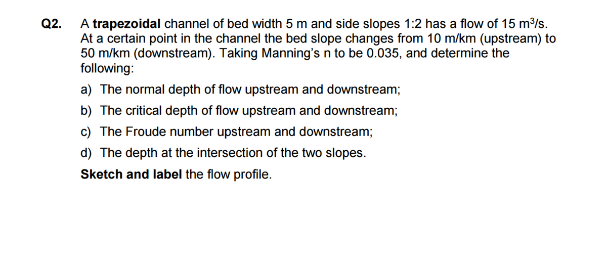 Q2.
A trapezoidal channel of bed width 5 m and side slopes 1:2 has a flow of 15 m³/s.
At a certain point in the channel the bed slope changes from 10 m/km (upstream) to
50 m/km (downstream). Taking Manning's n to be 0.035, and determine the
following:
a) The normal depth of flow upstream and downstream;
b) The critical depth of flow upstream and downstream;
c) The Froude number upstream and downstream;
d) The depth at the intersection of the two slopes.
Sketch and label the flow profile.