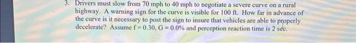 3. Drivers must slow from 70 mph to 40 mph to negotiate a severe curve on a rural
highway. A warning sign for the curve is visible for 100 ft. How far in advance of
the curve is it necessary to post the sign to insure that vehicles are able to properly
decelerate? Assume f-0.30, G=0.0% and perception reaction time is 2 sec.