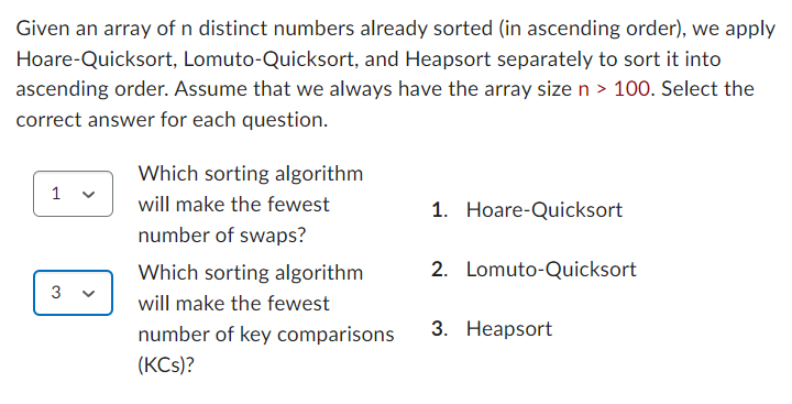 Given an array of n distinct numbers already sorted (in ascending order), we apply
Hoare-Quicksort, Lomuto-Quicksort, and Heapsort separately to sort it into
ascending order. Assume that we always have the array size n > 100. Select the
correct answer for each question.
1
3
Which sorting algorithm
will make the fewest
number of swaps?
Which sorting algorithm
will make the fewest
number of key comparisons
(KCS)?
1. Hoare-Quicksort
2. Lomuto-Quicksort
3. Heapsort