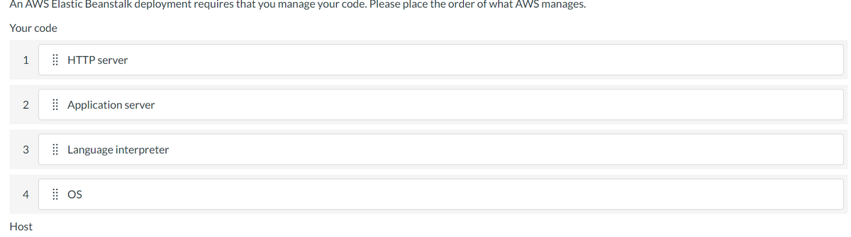 An AWS Elastic Beanstalk deployment requires that you manage your code. Please place the order of what AWS manages.
Your code
1
2
3
4
Host
HTTP server
Application server
Language interpreter
OS