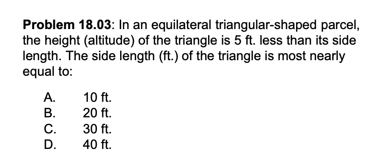 Problem 18.03: In an equilateral triangular-shaped parcel,
the height (altitude) of the triangle is 5 ft. less than its side
length. The side length (ft.) of the triangle is most nearly
equal to:
A.
B.
C.
D.
10 ft.
20 ft.
30 ft.
40 ft.