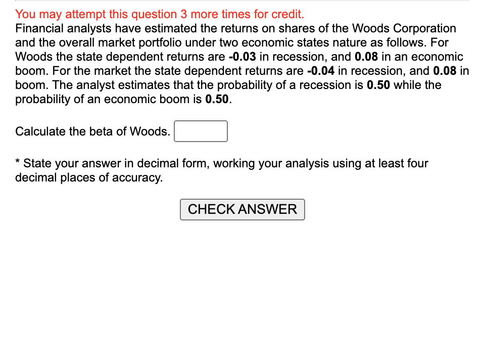 You may attempt this question 3 more times for credit.
Financial analysts have estimated the returns on shares of the Woods Corporation
and the overall market portfolio under two economic states nature as follows. For
Woods the state dependent returns are -0.03 in recession, and 0.08 in an economic
boom. For the market the state dependent returns are -0.04 in recession, and 0.08 in
boom. The analyst estimates that the probability of a recession is 0.50 while the
probability of an economic boom is 0.50.
Calculate the beta of Woods.
* State your answer in decimal form, working your analysis using at least four
decimal places of accuracy.
CHECK ANSWER