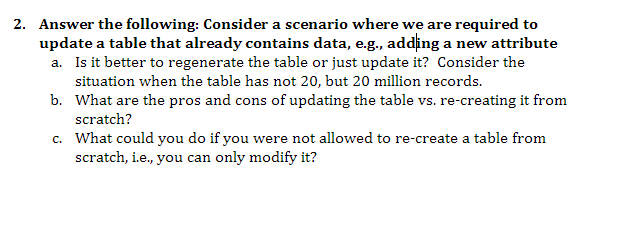 2. Answer the following: Consider a scenario where we are required to
update a table that already contains data, e.g., adding a new attribute
a. Is it better to regenerate the table or just update it? Consider the
situation when the table has not 20, but 20 million records.
b.
What are the pros and cons of updating the table vs. re-creating it from
scratch?
c.
What could you do if you were not allowed to re-create a table from
scratch, i.e., you can only modify it?