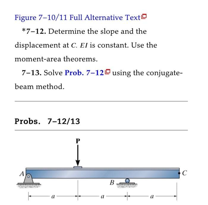 Figure 7-10/11 Full Alternative Text
*7-12. Determine the slope and the
displacement at C. EI is constant. Use the
moment-area theorems.
7-13. Solve Prob. 7-12 using the conjugate-
beam method.
Probs. 7-12/13
A
P
a
B
C