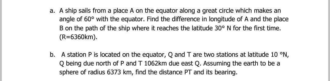 a. A ship sails from a place A on the equator along a great circle which makes an
angle of 60° with the equator. Find the difference in longitude of A and the place
B on the path of the ship where it reaches the latitude 30° N for the first time.
(R=6360km).
b. A station P is located on the equator, Q and T are two stations at latitude 10 °N,
Q being due north of P and T 1062km due east Q. Assuming the earth to be a
sphere of radius 6373 km, find the distance PT and its bearing.