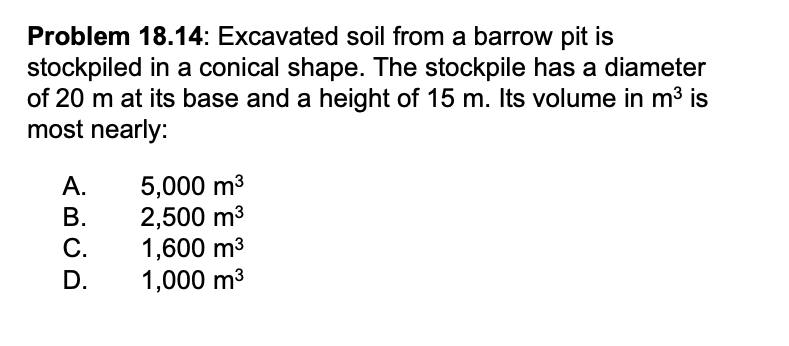 Problem 18.14: Excavated soil from a barrow pit is
stockpiled in a conical shape. The stockpile has a diameter
of 20 m at its base and a height of 15 m. Its volume in m³ is
most nearly:
A.
B.
C.
D.
5,000 m³
2,500 m³
1,600 m³
1,000 m³