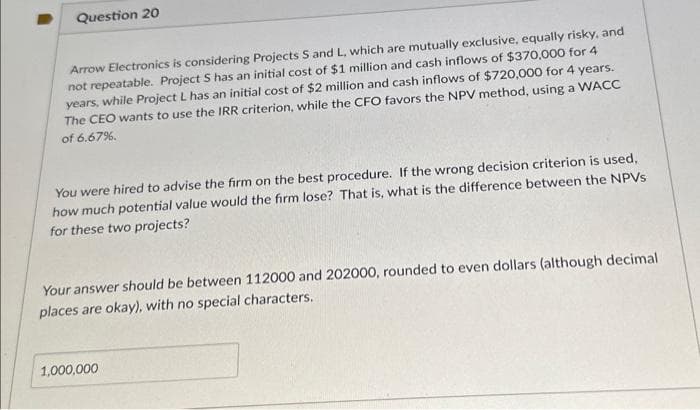 Question 20
Arrow Electronics is considering Projects S and L, which are mutually exclusive, equally risky, and
not repeatable. Project S has an initial cost of $1 million and cash inflows of $370,000 for 4
years, while Project L has an initial cost of $2 million and cash inflows of $720,000 for 4 years.
The CEO wants to use the IRR criterion, while the CFO favors the NPV method, using a WACC
of 6.67%.
You were hired to advise the firm on the best procedure. If the wrong decision criterion is used,
how much potential value would the firm lose? That is, what is the difference between the NPVs
for these two projects?
Your answer should be between 112000 and 202000, rounded to even dollars (although decimal
places are okay), with no special characters.
1,000,000