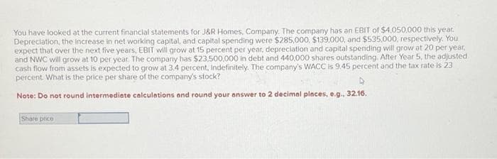 You have looked at the current financial statements for J&R Homes, Company. The company has an EBIT of $4,050,000 this year.
Depreciation, the increase in net working capital, and capital spending were $285,000, $139,000, and $535,000, respectively. You
expect that over the next five years, EBIT will grow at 15 percent per year, depreciation and capital spending will grow at 20 per year,
and NWC will grow at 10 per year. The company has $23,500,000 in debt and 440,000 shares outstanding. After Year 5, the adjusted
cash flow from assets is expected to grow at 3.4 percent, indefinitely. The company's WACC is 9.45 percent and the tax rate is 23
percent. What is the price per share of the company's stock?
D
Note: Do not round intermediate calculations and round your answer to 2 decimal places, e.g., 32.16.
Share price