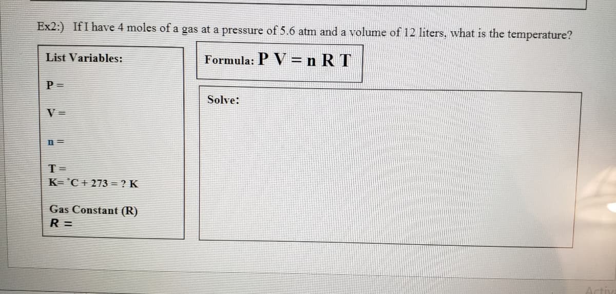 Ex2:) IfI have 4 moles of a gas at a pressure of 5.6 atm and a volume of 12 liters, what is the temperature?
List Variables:
Formula: P V =nRT
P =
Solve:
V =
n =
T =
K= °C + 273 = ? K
Gas Constant (R)
R =

