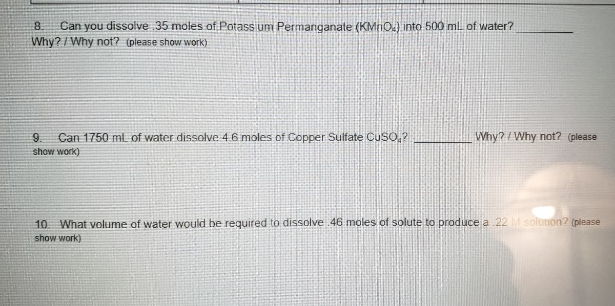 Can you dissolve 35 moles of Potassium Permanganate (KMNO.) into 500 mL of water?
Why?/Why not? (please show work)
8.
9.
Can 1750 mL of water dissolve 4 6 moles of Copper Sulfate CUSO,?
Why?/Why not? (please
show work)
10. What volume of water would be required to dissolve 46 moles of solute to produce a 22 M soluuon? (please
show work)
