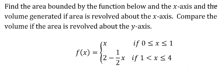 Find the area bounded by the function below and the x-axis and the
volume generated if area is revolved about the x-axis. Compare the
volume if the area is revolved about the y-axis.
if 0 < x < 1
f(x) =
x if 1< x < 4
2 -
2
