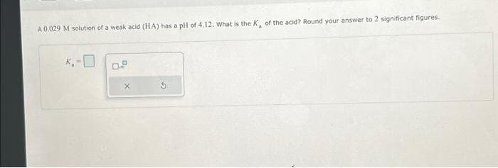 A 0.029 M solution of a weak acid (HA) has a pH of 4.12. What is the K, of the acid? Round your answer to 2 significant figures.
K₁-0
0.P
X