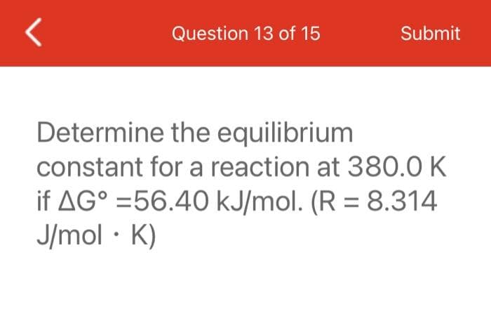 Question 13 of 15
Submit
Determine the equilibrium
constant for a reaction at 380.0 K
if AG° = 56.40 kJ/mol. (R = 8.314
J/mol • K)