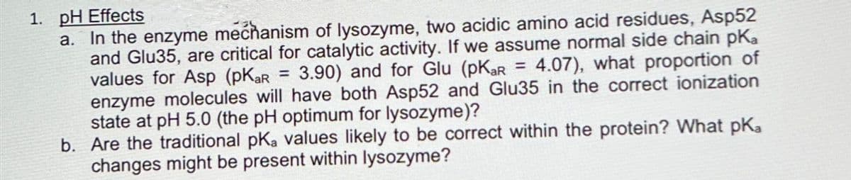 1. pH Effects
a. In the enzyme mechanism of lysozyme, two acidic amino acid residues, Asp52
and Glu35, are critical for catalytic activity. If we assume normal side chain pKa
values for Asp (pKar = 3.90) and for Glu (pKar = 4.07), what proportion of
enzyme molecules will have both Asp52 and Glu35 in the correct ionization
state at pH 5.0 (the pH optimum for lysozyme)?
b. Are the traditional pKa values likely to be correct within the protein? What pKa
changes might be present within lysozyme?