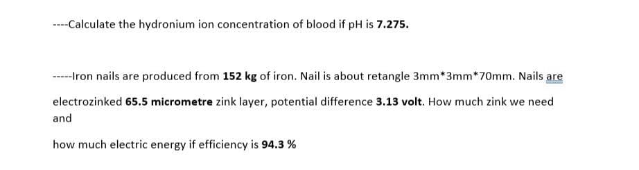 ----Calculate the hydronium ion concentration of blood if pH is 7.275.
-----Iron nails are produced from 152 kg of iron. Nail is about retangle 3mm*3mm*70mm. Nails are
electrozinked 65.5 micrometre zink layer, potential difference 3.13 volt. How much zink we need
and
how much electric energy if efficiency is 94.3 %