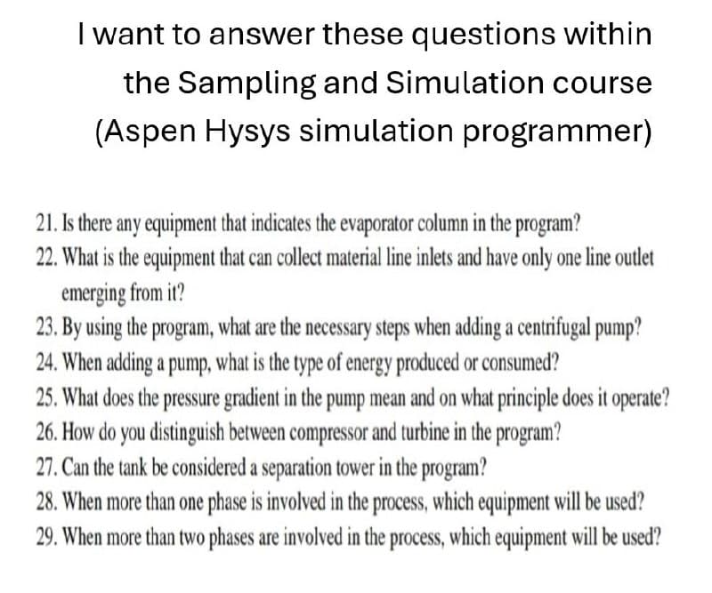 I want to answer these questions within
the Sampling and Simulation course
(Aspen Hysys simulation programmer)
21. Is there any equipment that indicates the evaporator column in the program?
22. What is the equipment that can collect material line inlets and have only one line outlet
emerging from it?
23. By using the program, what are the necessary steps when adding a centrifugal pump?
24. When adding a pump, what is the type of energy produced or consumed?
25. What does the pressure gradient in the pump mean and on what principle does it operate?
26. How do you distinguish between compressor and turbine in the program?
27. Can the tank be considered a separation tower in the program?
28. When more than one phase is involved in the process, which equipment will be used?
29. When more than two phases are involved in the process, which equipment will be used?