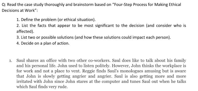 Q: Read the case study thoroughly and brainstorm based on "Four-Step Process for Making Ethical
Decisions at Work":
1. Define the problem (or ethical situation).
2. List the facts that appear to be most significant to the decision (and consider who is
affected).
3. List two or possible solutions (and how these solutions could impact each person).
4. Decide on a plan of action.
1. Saul shares an office with two other co-workers. Saul does like to talk about his family
and his personal life. John used to listen politely. However, John thinks the workplace is
for work and not a place to vent. Reggie finds Saul's monologues amusing but is aware
that John is slowly getting angrier and angrier. Saul is also getting more and more
irritated with John since John stares at the computer and tunes Saul out when he talks
which Saul finds very rude.
