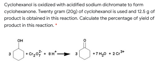 Cyclohexanol is oxidized with acidified sodium dichromate to form
cyclohexanone. Twenty gram (20g) of cyclohexanol is used and 12.5 g of
product is obtained in this reaction. Calculate the percentage of yield of
product in this reaction. *
он
| • Cr2o? + 8H*
3
+7 H,0 + 2 Cr3+
